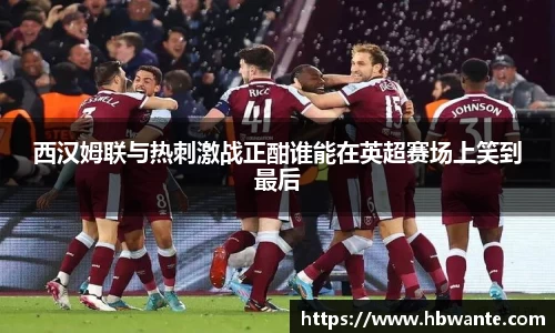西汉姆联与热刺激战正酣谁能在英超赛场上笑到最后