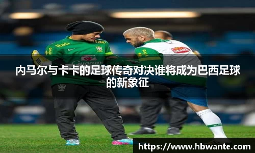 内马尔与卡卡的足球传奇对决谁将成为巴西足球的新象征