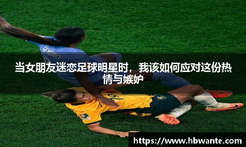当女朋友迷恋足球明星时，我该如何应对这份热情与嫉妒