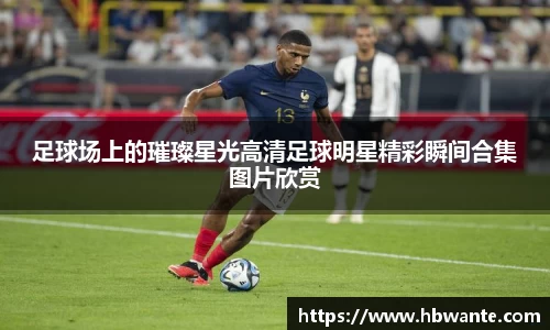 足球场上的璀璨星光高清足球明星精彩瞬间合集图片欣赏
